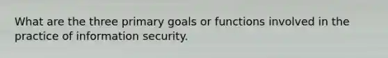 What are the three primary goals or functions involved in the practice of information security.