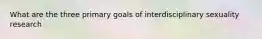 What are the three primary goals of interdisciplinary sexuality research