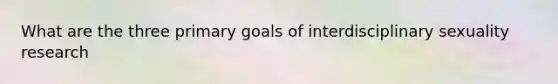 What are the three primary goals of interdisciplinary sexuality research