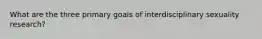 What are the three primary goals of interdisciplinary sexuality research?