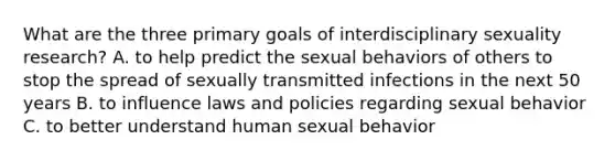 What are the three primary goals of interdisciplinary sexuality research? A. to help predict the sexual behaviors of others to stop the spread of sexually transmitted infections in the next 50 years B. to influence laws and policies regarding sexual behavior C. to better understand human sexual behavior