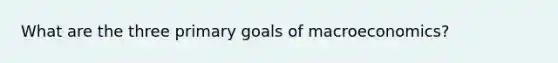 What are the three primary goals of macroeconomics?