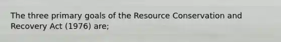 The three primary goals of the Resource Conservation and Recovery Act (1976) are;