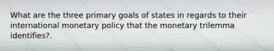 What are the three primary goals of states in regards to their international monetary policy that the monetary trilemma identifies?.