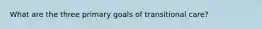 What are the three primary goals of transitional care?