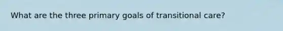 What are the three primary goals of transitional care?