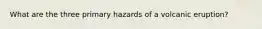 What are the three primary hazards of a volcanic eruption?