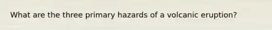 What are the three primary hazards of a volcanic eruption?