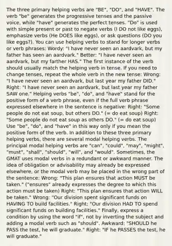 The three primary helping verbs are "BE", "DO", and "HAVE". The verb "be" generates the progressive tenses and the passive voice, while "have" generates the perfect tenses. "Do" is used with simple present or past to negate verbs (I DO not like eggs), emphasize verbs (He DOES like eggs), or ask questions (DO you like eggs?). You can use helping verbs to stand for longer verbs or verb phrases: Wordy: "I have never seen an aardvark, but my father has seen an aardvark." Better: "I have never seen an aardvark, but my farther HAS." The first instance of the verb should usually match the helping verb in tense. If you need to change tenses, repeat the whole verb in the new tense: Wrong: "I have never seen an aardvark, but last year my father DID." Right: "I have never seen an aardvark, but last year my father SAW one." Helping verbs "be", "do", and "have" stand for the positive form of a verb phrase, even if the full verb phrase expressed elsewhere in the sentence is negative: Right: "Some people do not eat soup, but others DO." (= do eat soup) Right: "Some people do not eat soup as others DO." (= do eat soup) Use "be", "do", and "have" in this way only if you mean the positive form of the verb. In addition to these three primary helping verbs, there are several modal helping verbs. The principal modal helping verbs are "can", "could", "may", "might", "must", "shall", "should", "will", and "would". Sometimes, the GMAT uses modal verbs in a redundant or awkward manner. The idea of obligation or advisability may already be expressed elsewhere, or the modal verb may be placed in the wrong part of the sentence: Wrong: "This plan ensures that action MUST be taken." ("ensures" already expresses the degree to which this action must be taken) Right: "This plan ensures that action WILL be taken." Wrong: "Our division spent significant funds on HAVING TO build facilities." Right: "Our division HAD TO spend significant funds on building facilities." Finally, express a condition by using the word "if", not by inverting the subject and adding a modal verb such as "should". Awkward: "SHOULD he PASS the test, he will graduate." Right: "IF he PASSES the test, he will graduate."