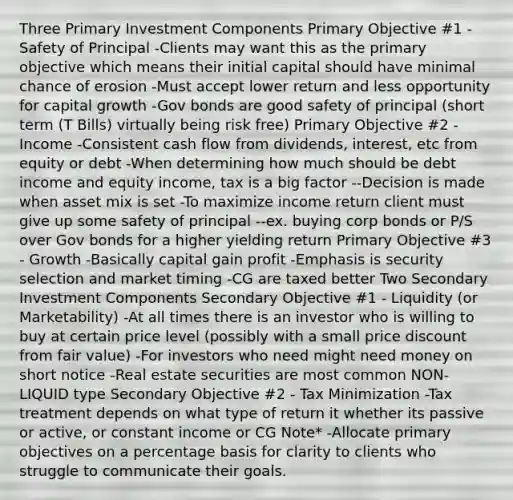 Three Primary Investment Components Primary Objective #1 - Safety of Principal -Clients may want this as the primary objective which means their initial capital should have minimal chance of erosion -Must accept lower return and less opportunity for capital growth -Gov bonds are good safety of principal (short term (T Bills) virtually being risk free) Primary Objective #2 - Income -Consistent cash flow from dividends, interest, etc from equity or debt -When determining how much should be debt income and equity income, tax is a big factor --Decision is made when asset mix is set -To maximize income return client must give up some safety of principal --ex. buying corp bonds or P/S over Gov bonds for a higher yielding return Primary Objective #3 - Growth -Basically capital gain profit -Emphasis is security selection and market timing -CG are taxed better Two Secondary Investment Components Secondary Objective #1 - Liquidity (or Marketability) -At all times there is an investor who is willing to buy at certain price level (possibly with a small price discount from fair value) -For investors who need might need money on short notice -Real estate securities are most common NON-LIQUID type Secondary Objective #2 - Tax Minimization -Tax treatment depends on what type of return it whether its passive or active, or constant income or CG Note* -Allocate primary objectives on a percentage basis for clarity to clients who struggle to communicate their goals.