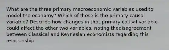 What are the three primary macroeconomic variables used to model the economy? Which of these is the primary causal variable? Describe how changes in that primary causal variable could affect the other two variables, noting thedisagreement between Classical and Keynesian economists regarding this relationship