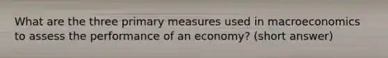 What are the three primary measures used in macroeconomics to assess the performance of an economy? (short answer)