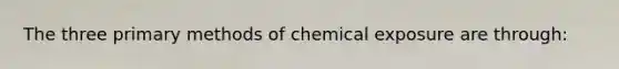 The three primary methods of chemical exposure are through: