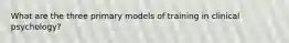 What are the three primary models of training in clinical psychology?