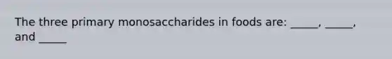 The three primary monosaccharides in foods are: _____, _____, and _____