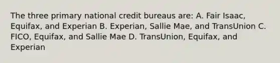 The three primary national credit bureaus are: A. Fair Isaac, Equifax, and Experian B. Experian, Sallie Mae, and TransUnion C. FICO, Equifax, and Sallie Mae D. TransUnion, Equifax, and Experian