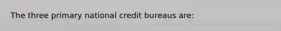 The three primary national credit bureaus are: