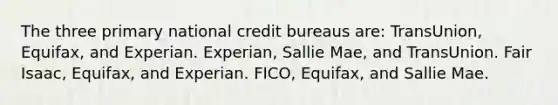 The three primary national credit bureaus are: TransUnion, Equifax, and Experian. Experian, Sallie Mae, and TransUnion. Fair Isaac, Equifax, and Experian. FICO, Equifax, and Sallie Mae.