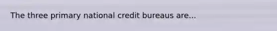 The three primary national credit bureaus are...