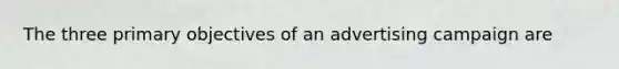 The three primary objectives of an advertising campaign are