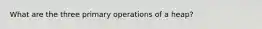 What are the three primary operations of a heap?