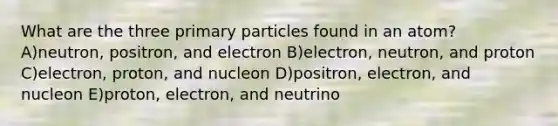 What are the three primary particles found in an atom? A)neutron, positron, and electron B)electron, neutron, and proton C)electron, proton, and nucleon D)positron, electron, and nucleon E)proton, electron, and neutrino