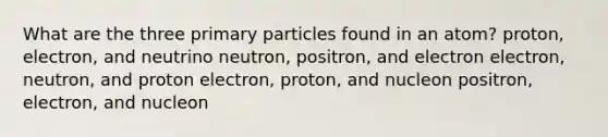 What are the three primary particles found in an atom? proton, electron, and neutrino neutron, positron, and electron electron, neutron, and proton electron, proton, and nucleon positron, electron, and nucleon