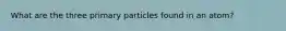 What are the three primary particles found in an atom?