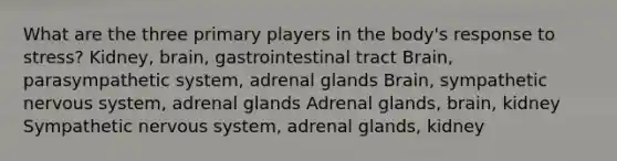 What are the three primary players in the body's response to stress? Kidney, brain, gastrointestinal tract Brain, parasympathetic system, adrenal glands Brain, sympathetic nervous system, adrenal glands Adrenal glands, brain, kidney Sympathetic nervous system, adrenal glands, kidney