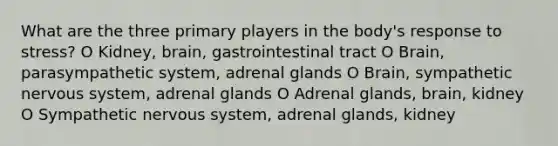 What are the three primary players in the body's response to stress? O Kidney, brain, gastrointestinal tract O Brain, parasympathetic system, adrenal glands O Brain, sympathetic nervous system, adrenal glands O Adrenal glands, brain, kidney O Sympathetic nervous system, adrenal glands, kidney