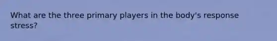 What are the three primary players in the body's response stress?