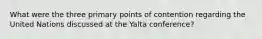 What were the three primary points of contention regarding the United Nations discussed at the Yalta conference?