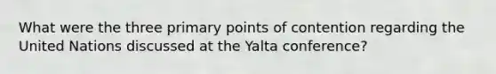 What were the three primary points of contention regarding the United Nations discussed at the Yalta conference?