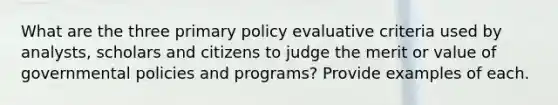 What are the three primary policy evaluative criteria used by analysts, scholars and citizens to judge the merit or value of governmental policies and programs? Provide examples of each.