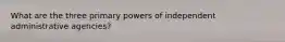 What are the three primary powers of independent administrative agencies?