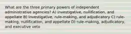 What are the three primary powers of independent administrative agencies? A) investigative, nullification, and appellate B) investigative, rule-making, and adjudicatory C) rule-making, nullification, and appellate D) rule-making, adjudicatory, and executive veto