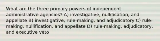 What are the three primary powers of independent administrative agencies? A) investigative, nullification, and appellate B) investigative, rule-making, and adjudicatory C) rule-making, nullification, and appellate D) rule-making, adjudicatory, and executive veto