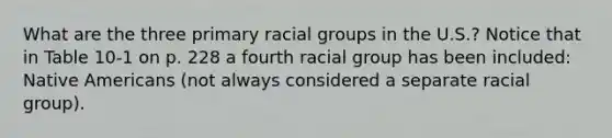 What are the three primary racial groups in the U.S.? Notice that in Table 10-1 on p. 228 a fourth racial group has been included: Native Americans (not always considered a separate racial group).