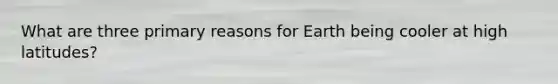 What are three primary reasons for Earth being cooler at high latitudes?