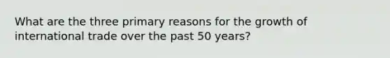 What are the three primary reasons for the growth of international trade over the past 50 years?