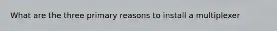What are the three primary reasons to install a multiplexer