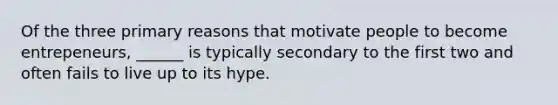 Of the three primary reasons that motivate people to become entrepeneurs, ______ is typically secondary to the first two and often fails to live up to its hype.