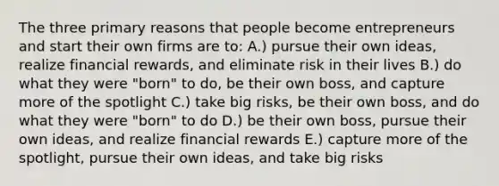 The three primary reasons that people become entrepreneurs and start their own firms are to: A.) pursue their own ideas, realize financial rewards, and eliminate risk in their lives B.) do what they were "born" to do, be their own boss, and capture more of the spotlight C.) take big risks, be their own boss, and do what they were "born" to do D.) be their own boss, pursue their own ideas, and realize financial rewards E.) capture more of the spotlight, pursue their own ideas, and take big risks