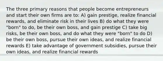 The three primary reasons that people become entrepreneurs and start their own firms are to: A) gain prestige, realize financial rewards, and eliminate risk in their lives B) do what they were "born" to do, be their own boss, and gain prestige C) take big risks, be their own boss, and do what they were "born" to do D) be their own boss, pursue their own ideas, and realize financial rewards E) take advantage of government subsidies, pursue their own ideas, and realize financial rewards