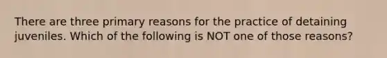 There are three primary reasons for the practice of detaining juveniles. Which of the following is NOT one of those reasons?