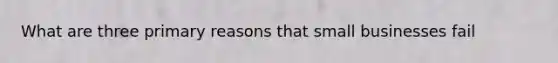 What are three primary reasons that small businesses fail