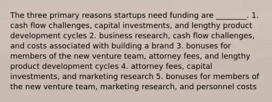 The three primary reasons startups need funding are ________. 1. cash flow challenges, capital investments, and lengthy product development cycles 2. business research, cash flow challenges, and costs associated with building a brand 3. bonuses for members of the new venture team, attorney fees, and lengthy product development cycles 4. attorney fees, capital investments, and marketing research 5. bonuses for members of the new venture team, marketing research, and personnel costs