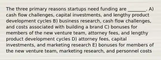 The three primary reasons startups need funding are ________. A) cash flow challenges, capital investments, and lengthy product development cycles B) business research, cash flow challenges, and costs associated with building a brand C) bonuses for members of the new venture team, attorney fees, and lengthy product development cycles D) attorney fees, capital investments, and marketing research E) bonuses for members of the new venture team, marketing research, and personnel costs