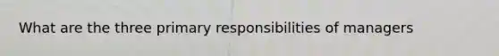 What are the three primary responsibilities of managers