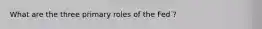 What are the three primary roles of the Fed ?